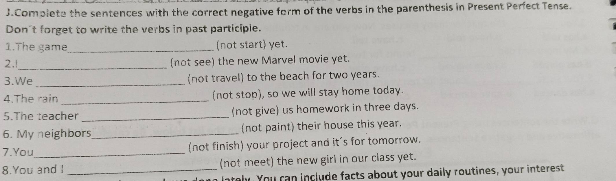 Complete the sentences with the correct negative form of the verbs in the parenthesis in Present Perfect Tense. 
Don't forget to write the verbs in past participle. 
1.The game_ (not start) yet. 
2.!_ (not see) the new Marvel movie yet. 
3.We _(not travel) to the beach for two years. 
4.The rain _(not stop), so we will stay home today. 
5.The teacher _(not give) us homework in three days. 
6. My neighbors _(not paint) their house this year. 
7.You_ (not finish) your project and it’s for tomorrow. 
8.You and I _(not meet) the new girl in our class yet. 
lately. You can include facts about your daily routines, your interest