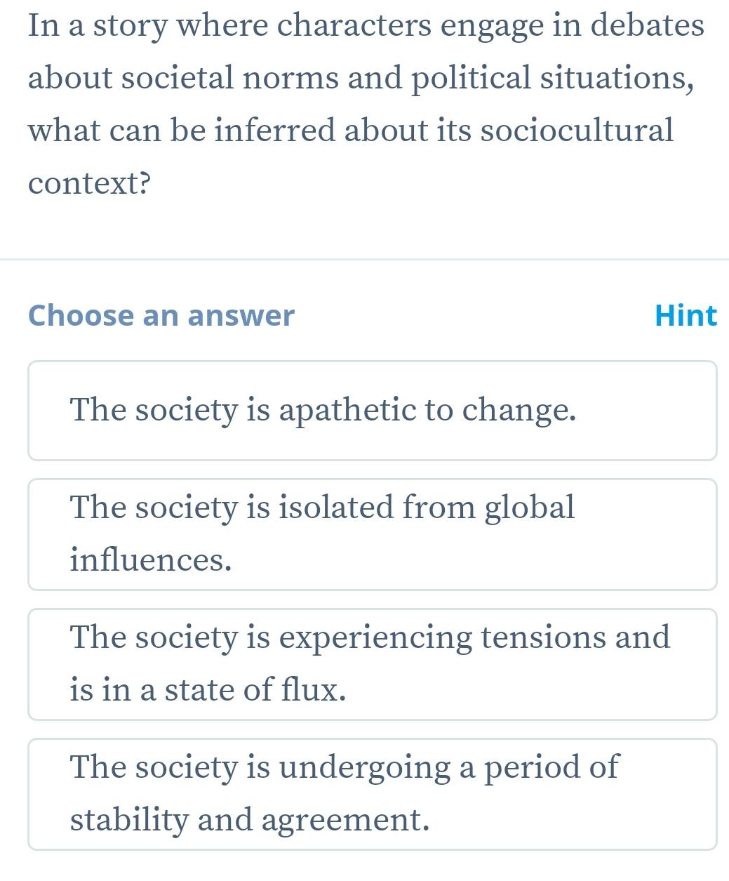 In a story where characters engage in debates
about societal norms and political situations,
what can be inferred about its sociocultural
context?
Choose an answer Hint
The society is apathetic to change.
The society is isolated from global
influences.
The society is experiencing tensions and
is in a state of flux.
The society is undergoing a period of
stability and agreement.