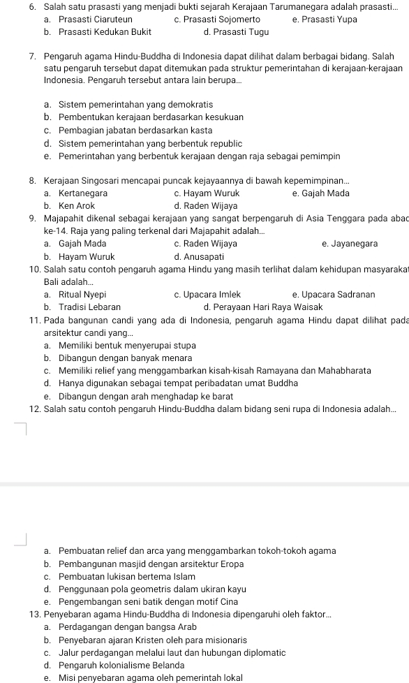 Salah satu prasasti yang menjadi bukti sejarah Kerajaan Tarumanegara adalah prasasti...
a. Prasasti Ciaruteun c. Prasasti Sojomerto e. Prasasti Yupa
b. Prasasti Kedukan Bukit d. Prasasti Tugu
7. Pengaruh agama Hindu-Buddha di Indonesia dapat dilihat dalam berbagai bidang. Salah
satu pengaruh tersebut dapat ditemukan pada struktur pemerintahan di kerajaan-kerajaan
Indonesia. Pengaruh tersebut antara lain berupa...
a. Sistem pemerintahan yang demokratis
b. Pembentukan kerajaan berdasarkan kesukuan
c. Pembagian jabatan berdasarkan kasta
d. Sistem pemerintahan yang berbentuk republic
e. Pemerintahan yang berbentuk kerajaan dengan raja sebagai pemimpin
8. Kerajaan Singosari mencapai puncak kejayaannya di bawah kepemimpinan...
a. Kertanegara c. Hayam Wuruk e. Gajah Mada
b. Ken Arok d. Raden Wijaya
9. Majapahit dikenal sebagai kerajaan yang sangat berpengaruh di Asia Tenggara pada abac
ke-14. Raja yang paling terkenal dari Majapahit adalah...
a. Gajah Mada c. Raden Wijaya e. Jayanegara
b. Hayam Wuruk d. Anusapati
10. Salah satu contoh pengaruh agama Hindu yang masih terlihat dalam kehidupan masyaraka
Bali adalah...
a. Ritual Nyepi c. Upacara Imlek e. Upacara Sadranan
b. Tradisi Lebaran d. Perayaan Hari Raya Waisak
11. Pada bangunan candi yang ada di Indonesia, pengaruh agama Hindu dapat dilihat pada
arsitektur candi yang..
a. Memiliki bentuk menyerupai stupa
b. Dibangun dengan banyak menara
c. Memiliki relief yang menggambarkan kisah-kisah Ramayana dan Mahabharata
d. Hanya digunakan sebagai tempat peribadatan umat Buddha
e. Dibangun dengan arah menghadap ke barat
12. Salah satu contoh pengaruh Hindu-Buddha dalam bidang seni rupa di Indonesia adalah...
a. Pembuatan relief dan arca yang menggambarkan tokoh-tokoh agama
b. Pembangunan masjid dengan arsitektur Eropa
c. Pembuatan lukisan bertema Islam
d. Penggunaan pola geometris dalam ukiran kayu
e. Pengembangan seni batik dengan motif Cina
13. Penyebaran agama Hindu-Buddha di Indonesia dipengaruhi oleh faktor...
a. Perdagangan dengan bangsa Arab
b. Penyebaran ajaran Kristen oleh para misionaris
c. Jalur perdagangan melalui laut dan hubungan diplomatic
d. Pengaruh kolonialisme Belanda
e. Misi penyebaran agama oleh pemerintah loka