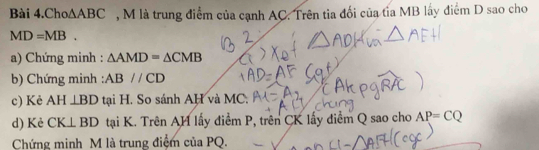 Bài 4.Cho △ ABC , M là trung điểm của cạnh AC. Trên tia đối của tỉa MB lấy điểm D sao cho
MD=MB. 
a) Chứng minh : △ AMD=△ CMB
b) Chứng minh : ABparallel CD
c) Kẻ AH⊥ BD tại H. So sánh AH và MC. 
d) Kè CK⊥ BD tại K. Trên AH lấy điểm P, trên CK lấy điểm Q sao cho AP=CQ
Chứng minh M là trung điệm của PQ.