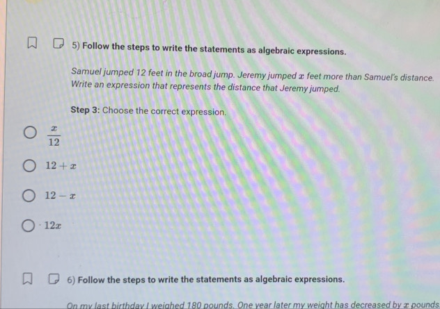 Follow the steps to write the statements as algebraic expressions.
Samuel jumped 12 feet in the broad jump. Jeremy jumped x feet more than Samuel's distance.
Write an expression that represents the distance that Jeremy jumped.
Step 3 : Choose the correct expression.
 x/12 
12+x
12-x
· 12x
6) Follow the steps to write the statements as algebraic expressions.
On my last birthday I weighed 180 pounds. One year later my weight has decreased by æ pounds.