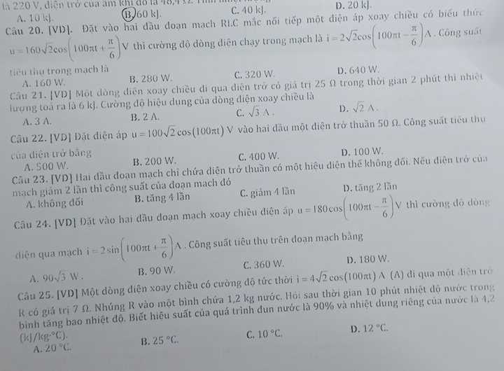 là 220 V, diện trở của âm khi đó là 48,40 C. 40 kJ. D. 20 kJ
A. 10 kJ. B. 60 kJ.
Câu 20. [VD]. Đặt vào hai đầu đoạn mạch RLC mắc nối tiếp một điện áp xoay chiều có biểu thức
u=160sqrt(2)cos (100π t+ π /6 ) V thì cường độ dòng diện chạy trong mạch là i=2sqrt(2)cos (100π t- π /6 )A. Công suất
tiêu thụ trong mạch là D. 640 W.
A. 160 W. B. 280 W. C. 320 W.
Câu 21. [VD] Một dòng diện xoay chiều di qua diện trở có giá trị 25 Ω trong thời gian 2 phút thì nhiệt
lượng toả ra là 6 kJ. Cường độ hiệu dụng của dòng điện xoay chiều là
A. 3 A. B. 2 A. C. sqrt(3)A. D. sqrt(2)A.
Câu 22. [VD] Đặt diện áp u=100sqrt(2)cos (100π t)V V  vào hai đầu một diện trở thuần 50 Ω. Công suất tiêu thụ
của diện trở bằng
A. 500 W. B. 200 W. C. 400 W. D. 100 W.
Câu 23. [VD] Hai đầu doạn mạch chỉ chứa diện trở thuần có một hiệu điện thế không đối. Nếu điện trở của
mạch giảm 2 lần thì công suất của đoạn mach đó
A. không đối B. tăng 4 lần C. giảm 4 lần D. tăng 2 lần
Câu 24. [VD] Đặt vào hai đầu đoạn mạch xoay chiều điện áp u=180cos (100π t- π /6 )V V thì cường độ dòng
diện qua mạch i=2sin (100π t+ π /6 )A. Công suất tiêu thụ trên doạn mach bằng
A. 90sqrt(3)W. B. 90 W. C. 360 W. D. 180 W.
Câu 25. [VD] Một dòng diện xoay chiều có cường độ tức thời i=4sqrt(2)cos (100π t)wedge t)wedge (A) di qua một điện trở
R có giá trị 7 Ω. Nhúng R vào một bình chứa 1,2 kg nước. Hỏi sau thời gian 10 phút nhiệt độ nước trong
bình tăng bao nhiệt độ. Biết hiệu suất của quá trình đun nước là 90% và nhiệt dung riêng của nước là 4,2
(kJ/kg°C). B. 25°C. C. 10°C. D. 12°C.
A. 20°C.