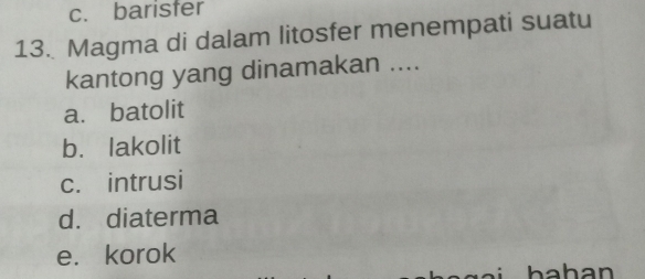 c. barisfer
13. Magma di dalam litosfer menempati suatu
kantong yang dinamakan ....
a. batolit
b. lakolit
c. intrusi
d. diaterma
e. korok