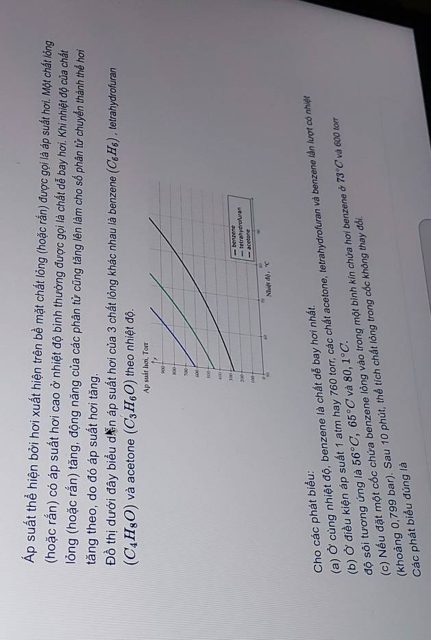 Áp suất thể hiện bởi hơi xuất hiện trên bề mặt chất lỏng (hoặc rắn) được gọi là áp suất hơi. Một chất lỏng 
(hoặc rắn) có áp suất hơi cao ở nhiệt độ bình thường được gọi là chất dễ bay hơi. Khi nhiệt độ của chất 
lỏng (hoặc rắn) tăng, động năng của các phân tử cũng tăng lên làm cho số phân tử chuyển thành thể hơi 
tăng theo, do đó áp suất hơi tăng. 
Đồ thị dưới đây biểu diễn áp suất hơi của 3 chất lỏng khác nhau là benzene (C_6H_6) , tetrahydrofuran
(C_4H_8O) và acetone (C_3H_6O) theo nhiệt độ. 
Cho các phát biểu: 
(a) Ở cùng nhiệt độ, benzene là chất dễ bay hơi nhất. 
(b) Ở điều kiện áp suất 1 atm hay 760 torr, các chất acetone, tetrahydrofuran và benzene lần lượt có nhiệt 
độ sôi tương ứng là 56°C, 65°C và 80, 1°C. 
(c) Nếu đặt một cốc chứa benzene lỏng vào trong một bình kín chứa hơi benzene ở 73°C và 600 torr 
(khoảng 0,799 bar). Sau 10 phút, thể tích chất lỏng trong cốc không thay đổi. 
Các phát biểu đúng là