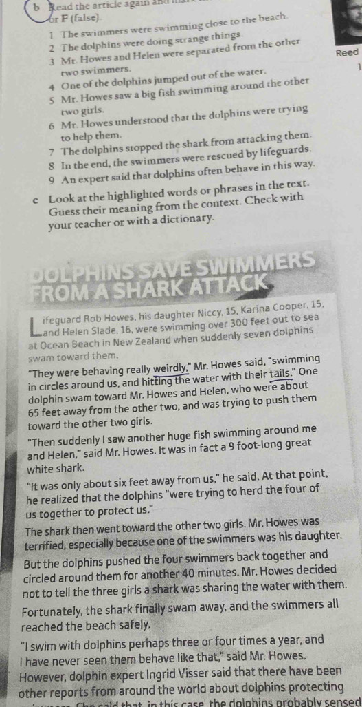 Read the article again and ma
or F (false)
1 The swimmers were swimming close to the beach.
2 The dolphins were doing strange things.
3 Mr. Howes and Helen were separated from the other
Reed
two swimmers.
4 One of the dolphins jumped out of the water.
1
5 Mr. Howes saw a big fish swimming around the other
two girls.
6 Mr. Howes understood that the dolphins were trying
to help them.
7 The dolphins stopped the shark from attacking them.
8 In the end, the swimmers were rescued by lifeguards.
9 An expert said that dolphins often behave in this way.
c Look at the highlighted words or phrases in the text.
Guess their meaning from the context. Check with
your teacher or with a dictionary.
I   S VE SWIMMER S
FROM A SHARK ATTACK
ifeguard Rob Howes, his daughter Niccy, 15, Karina Cooper, 15,
and Helen Slade, 16, were swimming over 300 feet out to sea
at Ocean Beach in New Zealand when suddenly seven dolphins
swam toward them.
“They were behaving really weirdly,” Mr. Howes said, “swimming
in circles around us, and hitting the water with their tails." One
dolphin swam toward Mr. Howes and Helen, who were about
65 feet away from the other two, and was trying to push them
toward the other two girls.
"Then suddenly I saw another huge fish swimming around me
and Helen," said Mr. Howes. It was in fact a 9 foot-long great
white shark.
“It was only about six feet away from us,” he said. At that point,
he realized that the dolphins “were trying to herd the four of
us together to protect us."
The shark then went toward the other two girls. Mr. Howes was
terrified, especially because one of the swimmers was his daughter.
But the dolphins pushed the four swimmers back together and
circled around them for another 40 minutes. Mr. Howes decided
not to tell the three girls a shark was sharing the water with them.
Fortunately, the shark finally swam away, and the swimmers all
reached the beach safely.
"I swim with dolphins perhaps three or four times a year, and
I have never seen them behave like that," said Mr. Howes.
However, dolphin expert Ingrid Visser said that there have been
other reports from around the world about dolphins protecting
ai   h a t in  this case, the dolphins probably sensed