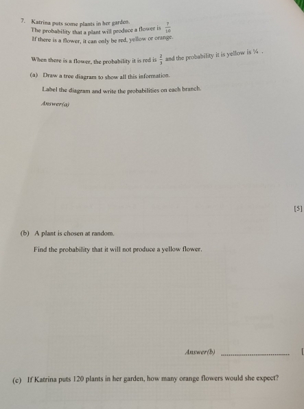 Katrina puts some plants in her garden.  7/10 
The probability that a plant will produce a flower is 
If there is a flower, it can only be red, yellow or orange. 
When there is a flower, the probability it is red is  2/3  and the probability it is yellow is ¼. 
(a) Draw a tree diagram to show all this information. 
Label the diagram and write the probabilities on each branch. 
Answer(a) 
[5] 
(b) A plant is chosen at random. 
Find the probability that it will not produce a yellow flower. 
Answer(b)_ 
(c) If Katrina puts 120 plants in her garden, how many orange flowers would she expect?