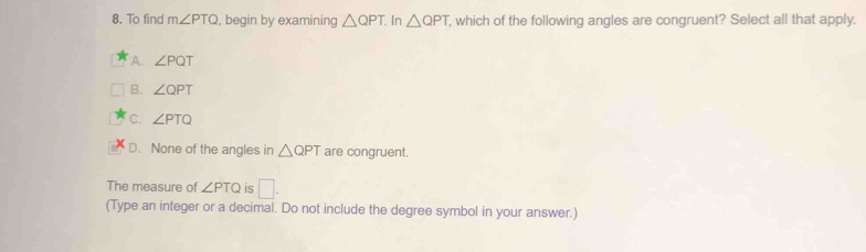 To find m∠ PTQ , begin by examining △ QPT In △ QPT , which of the following angles are congruent? Select all that apply.
A. ∠ PQT
B. ∠ QPT
C. ∠ PTQ
D. None of the angles in △ QPT are congruent.
The measure of ∠ PTQ is □. 
(Type an integer or a decimal. Do not include the degree symbol in your answer.)