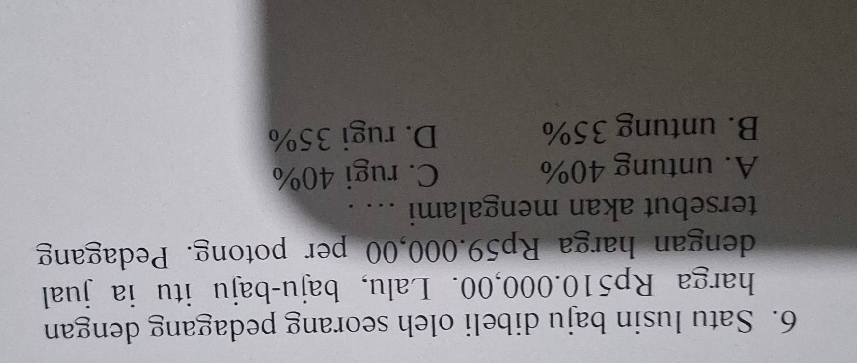 Satu lusin baju dibeli oleh seorang pedagang dengan
harga Rp510.000,00. Lalu, baju-baju itu ia jual
dengan harga Rp59.000,00 per potong. Pedagang
tersebut akan mengalami ... .
A. untung 40% C. rugi 40%
B. untung 35% D. rugi 35%