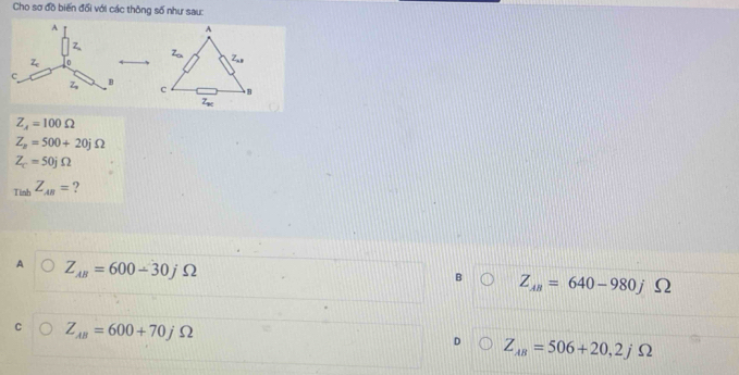 Cho sơ đồ biến đối với các thông số như sau:
Z_4=100Omega
Z_n=500+20jOmega
Z_c=50jOmega
_TinbZ_AB= ?
A Z_AB=600-30j Ω
B Z_AB=640-980j Ω
C Z_AB=600+70jOmega
D Z_AB=506+20,2j )