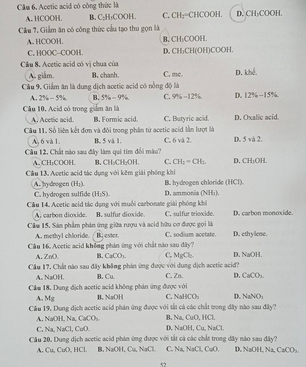 Acetic acid có công thức là
A. HCOOH. B. C_2H_5COOH. C. CH_2=CHCOOH. D. CH_3COOH.
Câu 7. Giấm ăn có công thức cấu tạo thu gọn là
A. HCOOH.
B. CH_3COOH.
D.
C. HOOC-COOH. CH_3C H(OH)C( OOH.
Câu 8. Acetic acid có vị chua của
A. giấm. B. chanh. C. me. D. khế.
Câu 9. Giấm ăn là dung dịch acetic acid có nồng độ là
A. 2% -5% . B. 5% - 9%. C. 9% -12% D. 12% −15%.
Câu 10. Acid có trong giấm ăn là
A. Acetic acid. B. Formic acid. C. Butyric acid. D. Oxalic acid.
Câu 11. Số liên kết đơn và đôi trong phân tử acetic acid lần lượt là
A. 6 và 1. B. 5 và 1. C. 6 và 2. D. 5 và 2.
Câu 12. Chất nào sau đây làm quì tím đồi màu?
A. CH₃COOH. B. CH_3CH_2OH. C. CH_2=CH_2. D. CH_3C )H.
Câu 13. Acetic acid tác dụng với kẽm giải phóng khí
A. hydrogen (H₂). B. hydrogen chloride (HCl).
C. hydrogen sulfide (H_2S). D. ammonia (NH₃).
Câu 14. Acetic acid tác dụng với muối carbonate giải phóng khí
A. carbon dioxide. B. sulfur dioxide. C. sulfur trioxide. D. carbon monoxide.
Câu 15. Sản phẩm phản ứng giữa rượu và acid hữu cơ được gọi là
A. methyl chloride. B. ester. C. sodium acetate. D. ethylene.
Câu 16. Acetic acid không phản ứng với chất nào sau đây?
A. ZnO. B. CaCO_3. C. MgCl_2. D. NaOH.
Câu 17. Chất nào sau đây không phản ứng được với dung dịch acetic acid?
A. NaOH. B. Cu. C. Zn. D. CaCO_3.
Câu 18. Dung dịch acetic acid không phản ứng được với
A. Mg B. NaOH C. NaHCO_3
D. NaNO_3
Câu 19. Dung dịch acetic acid phản ứng được với tất cả các chất trong dãy nào sau đây?
A. NaOH, Na, CaCO_3. B. Na, CuO, HCl.
C. Na,NaC l, CuO. D. NaOH, Cu, NaCl.
Câu 20. Dung dịch acetic acid phản ứng được với tất cả các chất trong dãy nào sau đây?
A. Cu,CuO , HCl. B. NaOH, Cu, N a( 1. C. Na, NaCl, CuO. D. NaOH, Na, CaCO_3.
52