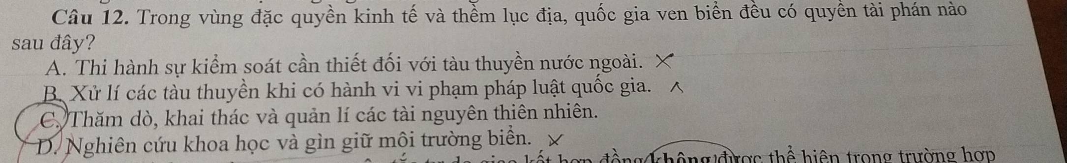 Trong vùng đặc quyền kinh tế và thềm lục địa, quốc gia ven biển đều có quyền tài phán nào
sau đây?
A. Thi hành sự kiểm soát cần thiết đối với tàu thuyền nước ngoài.
B. Xử lí các tàu thuyền khi có hành vi vi phạm pháp luật quốc gia.
C. Thăm dò, khai thác và quản lí các tài nguyên thiên nhiên.
D. Nghiên cứu khoa học và gìn giữ mội trường biển.
không được thể hiện trong trường hợp