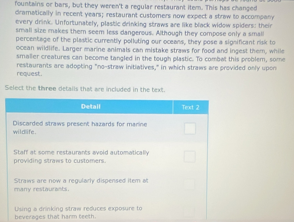 fountains or bars, but they weren't a regular restaurant item. This has changed 
dramatically in recent years; restaurant customers now expect a straw to accompany 
every drink. Unfortunately, plastic drinking straws are like black widow spiders: their 
small size makes them seem less dangerous. Although they compose only a small 
percentage of the plastic currently polluting our oceans, they pose a significant risk to 
ocean wildlife. Larger marine animals can mistake straws for food and ingest them, while 
smaller creatures can become tangled in the tough plastic. To combat this problem, some 
restaurants are adopting "no-straw initiatives," in which straws are provided only upon 
request. 
Select the three details that are included in the text. 
beverages that harm teeth.