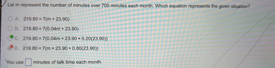 Let m represent the number of minutes over 700 minutes each month. Which equation represents the given situation?
A. 219.80=7(m+23.90)
B. 219.80=7(0.04m+23.90)
C. 219.80=7(0.04m+23.90+0.20(23.90))
D. 219.80=7(m+23.90+0.80(23.90))
You use □ minutes of talk time each month.