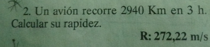 Un avión recorre 2940 Km en 3 h. 
Calcular su rapidez.
R: 272,22 m/s
