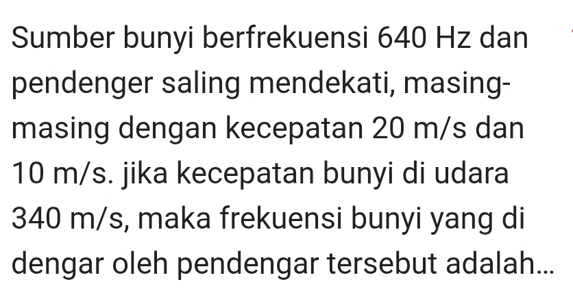 Sumber bunyi berfrekuensi 640 Hz dan 
pendenger saling mendekati, masing- 
masing dengan kecepatan 20 m/s dan
10 m/s. jika kecepatan bunyi di udara
340 m/s, maka frekuensi bunyi yang di 
dengar oleh pendengar tersebut adalah...