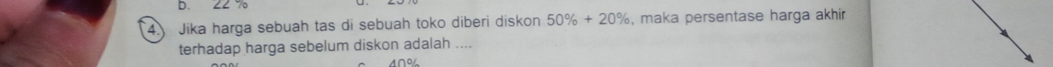 22 7
4. Jika harga sebuah tas di sebuah toko diberi diskon 50% +20% , maka persentase harga akhir 
terhadap harga sebelum diskon adalah ....
1∩%