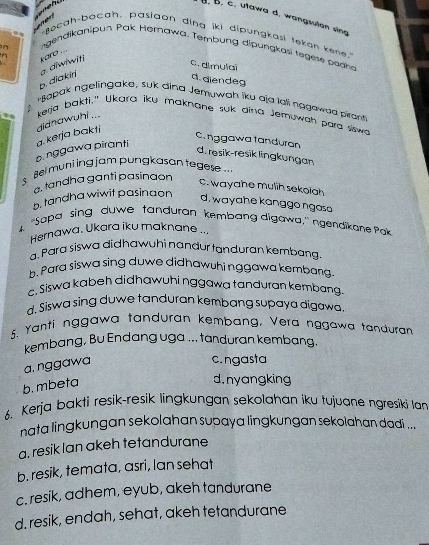 a, D, c, utawa d, wangsulan sing
r 
.
"Bocah-bocah, pasiaon dina iki dipungkasi tekan kene”
n
ngendikanipun Pak Hernawa. Tembung dipungkasi tegese padha
1
c. dimulai
b. diakiri a. diwiwiti karo ...
n d. diendeg
'Bapak ngelingake, suk dina Jemuwah iku aja lali nggawaa piranti
kerja bakti." Ukara iku maknane suk dina Jemuwah para siswa
didhawuhi ...
a. kerja bakti
c. nggawa tanduran
b. nggawa piranti
d. resik-resik lingkungan
3. Bel muni ing jam pungkasan tegese ...
a. tandha ganti pasinaon
c. wayahe mulih sekolah
b. tandha wiwit pasinaon d. wayahe kanggo ngaso
4. "Sapa sing duwe tanduran kembang digawa," ngendikane Pak
Hernawa. Ukara iku maknane ...
a. Para siswa didhawuhi nandur tanduran kembang.
b. Para siswa sing duwe didhawuhi nggawa kembang.
c. Siswa kabeh didhawuhi nggawa tanduran kembang.
d. Siswa sing duwe tanduran kembang supaya digawa.
5. Yanti nggawa tanduran kembang, Vera nggawa tanduran
kembang, Bu Endang uga ... tanduran kembang.
a. nggawa
c. ngasta
b. mbeta
d.nyangking
6. Kerja bakti resik-resik lingkungan sekolahan iku tujuane ngresiki lan
nata lingkungan sekolahan supaya lingkungan sekolahan dadi ...
a. resik lan akeh tetandurane
b. resik, temata, asri, Ian sehat
c. resik, adhem, eyub, akeh tandurane
d. resik, endah, sehat, akeh tetandurane