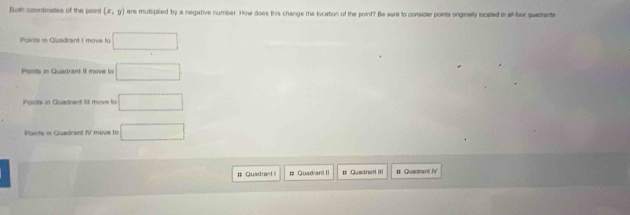 Both ceordinates of the point (x,y) are mulsiplied by a negative number. How does this change the location of the point? Be sure to consider points orginally located in all four quedrants
Points in Quadrant I move to □
Points in Quadrant II move to □
Posits in Quadrant III move to □
Points in Guadrant IV move to □
□ # Quadrant I # Quadrant II # Quadrant III # Qusdrant IV