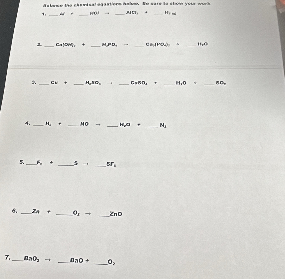 Balance the chemical equations below. Be sure to show your work 
1. _ AI+ _ HCl _  AlCl_3+ _ H_2(g)
2. _ Ca(OH)_2 4 _ H_3PO_4to _ Ca_3(PO_4)_2+ _ H_2O
3. _ Cu _  H_2SO_4 _ CuSO_4+ _ H_2O+ _  SO_2
4. _ H_2 + _NO _ H_2O+ _ N_2
5._ F_2+ _ s _  SF_6
6. _ Zn+ _  O_2 to _ ZnO
7._ BaO_2
_ BaO+ _  O_2