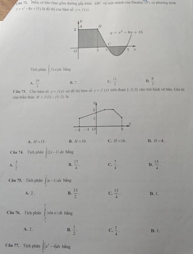 Cầu 72.  Nình vẽ bên (bao gồm đường gắp khúc ABC và một nhành của Parabol (P) có phương trinh
y=x^2-8x+15) là đồ thị của hàm số y=f(x).
Tích phân ∈tlimits _1^(tf(x)dx bǎng
A. frac 19)3. B. 7. C.  11/3 . D.  8/3 .
Câu 73. Cho hàm số y=f(x) có đồ thị hàm số y=f'(x) trên đoạn [-2:3] cho bởi hình vẽ bên. Giá trị
của biểu thức H=f(3)-f(-2) là
A. H=15. B. H=10. C. H=16. D. H=8.
Câu 74. Tích phân ∈tlimits _0^(2|2x-1|dx bǎng
A. frac 5)2.  17/4 . C.  7/4 . D.  15/4 .
B.
Câu 75. Tích phân ∈tlimits _(-2)^1|x-1|dx bǎng
A. 2 . B.  13/2 . C.  13/4 . D. 1 .
Câu 76. Tích phân ∈tlimits _- π /2 ^ π /2 |sin x|dx bằng
A. 2 . B.  1/2 . C.  1/4 . D,1.
Câu 77. Tích phân ∈tlimits _0^(4|x^2)-4|dx bǎng