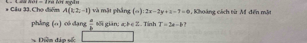 Câu hội - Tra lới ngân 
Câu 33. Cho điểm A(1;2;-1) và mặt phẳng (0) 2x-2y+z-7=0 , Khoảng cách từ M đến mặt 
phẳng (α) có dạng  a/b  tối giản; a;b∈ Z. Tính T=2a-b ? 
Điền đáp số: