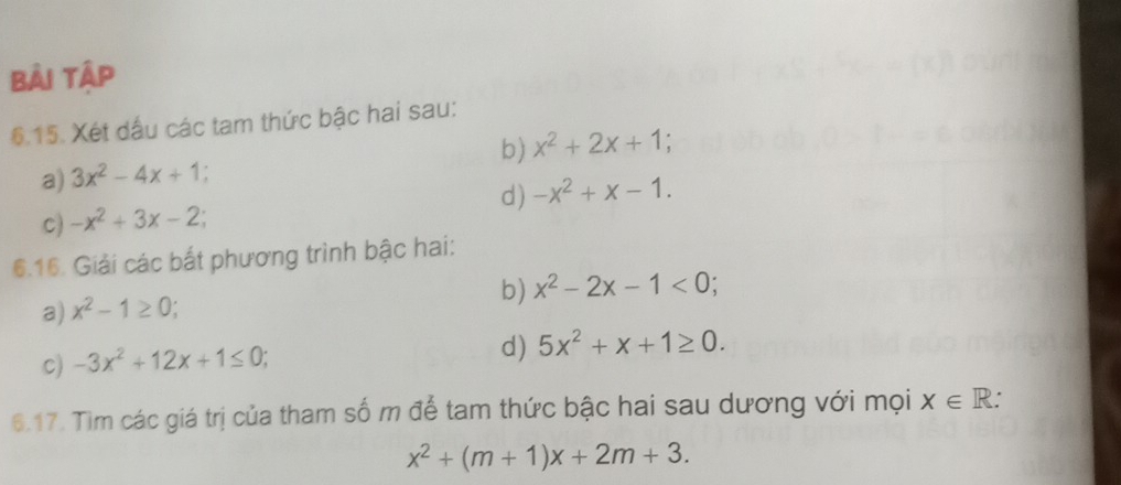 bài tập 
6.15. Xét dầu các tam thức bậc hai sau: 
b) x^2+2x+1; 
a) 3x^2-4x+1; 
c) -x^2+3x-2; d) -x^2+x-1. 
6.16. Giải các bắt phương trình bậc hai: 
a) x^2-1≥ 0; b) x^2-2x-1<0</tex>; 
c) -3x^2+12x+1≤ 0; 
d) 5x^2+x+1≥ 0. 
6.17. Tìm các giá trị của tham số m để tam thức bậc hai sau dương với mọi x∈ R. .
x^2+(m+1)x+2m+3.