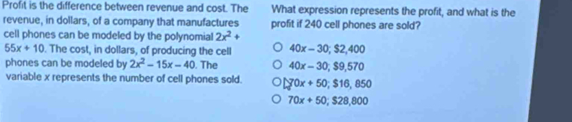 Profit is the difference between revenue and cost. The What expression represents the profit, and what is the
revenue, in dollars, of a company that manufactures profit if 240 cell phones are sold?
cell phones can be modeled by the polynomial 2x^2+
55x+10. The cost, in dollars, of producing the cell 40x-30; $2,400
phones can be modeled by 2x^2-15x-40. The 40x-30, $9,570
variable x represents the number of cell phones sold. 70x+50; $16,850
70x+50; $28,800