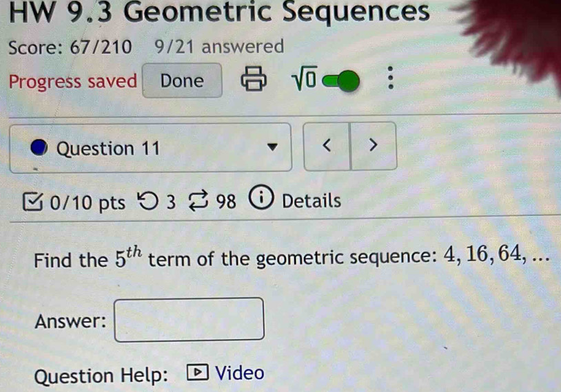 HW 9.3 Geometric Sequences 
Score: 67/210 9/21 answered 
Progress saved Done sqrt(0) 
Question 11 < > 
0/10 pts つ 3 98 Details 
Find the 5^(th) term of the geometric sequence: 4, 16, 64, ... 
Answer: 
Question Help: Video