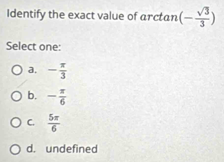 Identify the exact value of arctan (- sqrt(3)/3 )
Select one:
a. - π /3 
b. - π /6 
C.  5π /6 
d. undefined