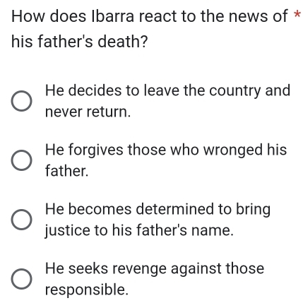 How does Ibarra react to the news of *
his father's death?
He decides to leave the country and
never return.
He forgives those who wronged his
father.
He becomes determined to bring
justice to his father's name.
He seeks revenge against those
responsible.