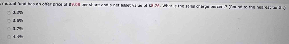 mutual fund has an offer price of $9.08 per share and a net asset value of $8.76. What is the sales charge percent? (Round to the nearest tenth.)
0.3%
3.5%
3.7%
4.4%