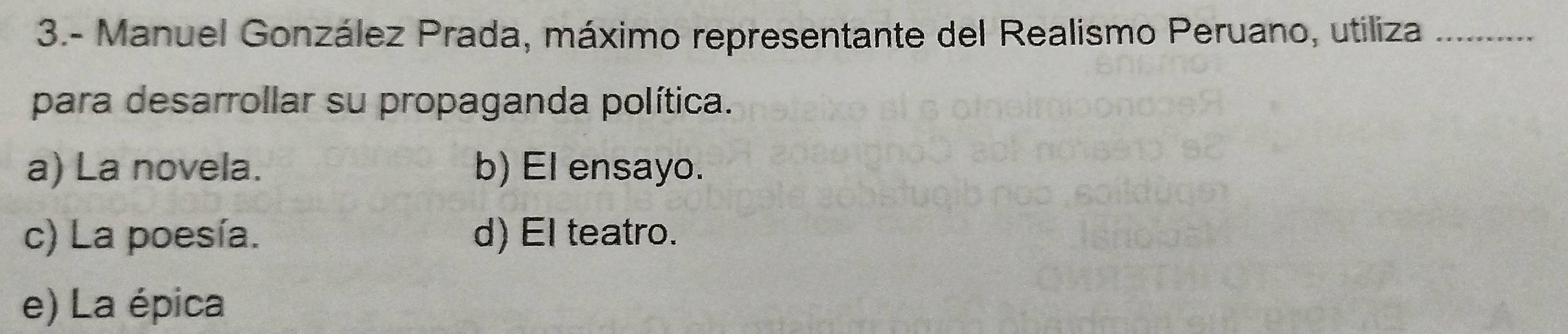 3.- Manuel González Prada, máximo representante del Realismo Peruano, utiliza_
para desarrollar su propaganda política.
a) La novela. b) El ensayo.
c) La poesía. d) El teatro.
e) La épica