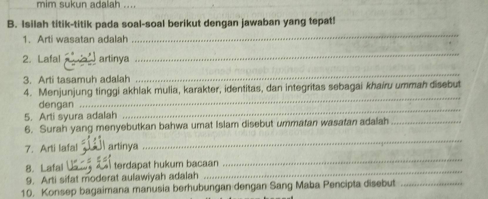 mim sukun adalah .... 
_ 
B. Isilah titik-titik pada soal-soal berikut dengan jawaban yang tepat! 
1. Arti wasatan adalah 
_ 
2. Lafal a artinya 
_ 
3. Arti tasamuh adalah 
_ 
_ 
4. Menjunjung tinggi akhlak mulia, karakter, identitas, dan integritas sebagai khairu ummah disebut 
_ 
dengan 
5. Arti syura adalah 
6. Surah yang menyebutkan bahwa umat Islam disebut ummatan wasatan adalah_ 
7. Arti lafal J artinya 
_ 
_ 
8. Lafal terdapat hukum bacaan 
_ 
9. Arti sifat moderat aulawiyah adalah 
10. Konsep bagaimana manusia berhubungan dengan Sang Maba Pencipta disebut_