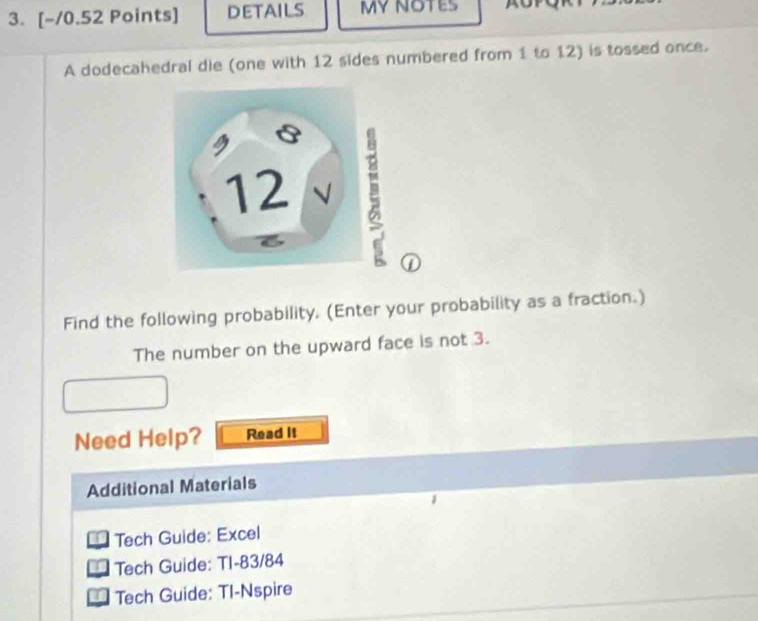 DETAilS MY NOTES a 
A dodecahedral die (one with 12 sides numbered from 1 to 12) is tossed once. 
① 
Find the following probability. (Enter your probability as a fraction.) 
The number on the upward face is not 3. 
Need Help? Read It 
Additional Materials 
Tech Guide: Excel 
Tech Guide: TI-83/84 
Tech Guide: TI-Nspire