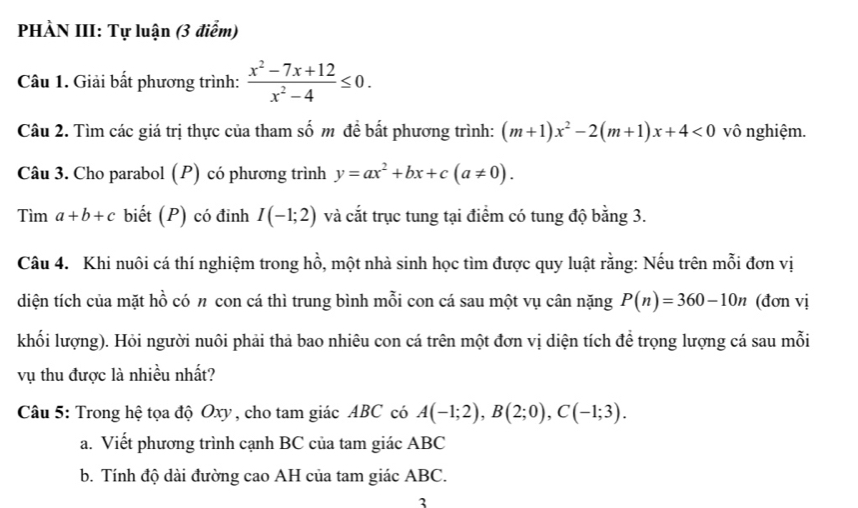 PHÀN III: Tự luận (3 điểm) 
Câu 1. Giải bất phương trình:  (x^2-7x+12)/x^2-4 ≤ 0. 
Câu 2. Tìm các giá trị thực của tham số m đề bất phương trình: (m+1)x^2-2(m+1)x+4<0</tex> vô nghiệm. 
Câu 3. Cho parabol (P) có phương trình y=ax^2+bx+c(a!= 0). 
Tìm a+b+c biết (P) có đinh I(-1;2) và cắt trục tung tại điểm có tung độ bằng 3. 
Câu 4. Khi nuôi cá thí nghiệm trong hồ, một nhà sinh học tìm được quy luật rằng: Nếu trên mỗi đơn vị 
diện tích của mặt hồ có π con cá thì trung bình mỗi con cá sau một vụ cân nặng P(n)=360-10n (đơn vị 
khối lượng). Hỏi người nuôi phải thả bao nhiêu con cá trên một đơn vị diện tích để trọng lượng cá sau mỗi 
vụ thu được là nhiều nhất? 
Câu 5: Trong hệ tọa độ Oxy , cho tam giác ABC có A(-1;2), B(2;0), C(-1;3). 
a. Viết phương trình cạnh BC của tam giác ABC
b. Tính độ dài đường cao AH của tam giác ABC. 
3