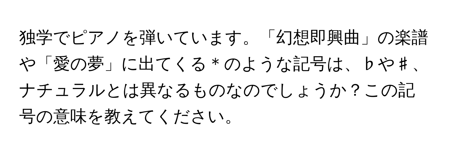 独学でピアノを弾いています。「幻想即興曲」の楽譜や「愛の夢」に出てくる＊のような記号は、♭や♯、ナチュラルとは異なるものなのでしょうか？この記号の意味を教えてください。