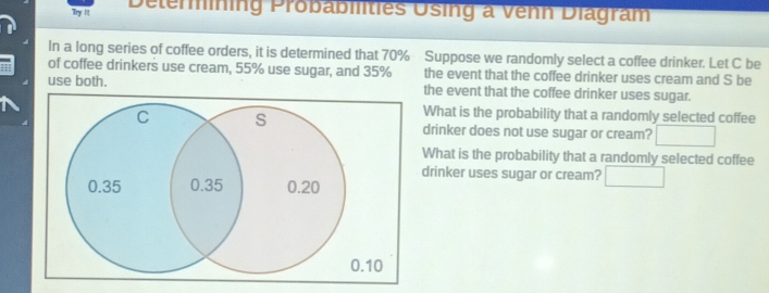 Try I Delerining Probabilities Using a Venn Diagram 
In a long series of coffee orders, it is determined that 70% Suppose we randomly select a coffee drinker. Let C be 
of coffee drinkers use cream, 55% use sugar, and 35% the event that the coffee drinker uses cream and S be 
use both. the event that the coffee drinker uses sugar. 
What is the probability that a randomly selected coffee 
drinker does not use sugar or cream? □ 
What is the probability that a randomly selected coffee 
drinker uses sugar or cream? □