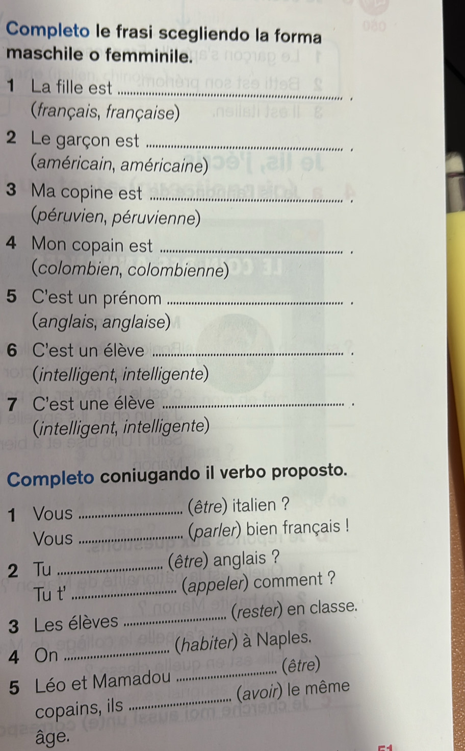 Completo le frasi scegliendo la forma 
maschile o femminile. 
1 La fille est_ 
. 
français, française) 
2 Le garçon est_ 
. 
(américain, américaine) 
3 Ma copine est _. 
péruvien, péruvienne) 
4 Mon copain est _. 
(colombien, colombienne) 
5 C'est un prénom_ 
. 
(anglais, anglaise) 
6 C'est un élève_ 
. 
(intelligent, intelligente) 
7 C'est une élève_ 
(intelligent, intelligente) 
Completo coniugando il verbo proposto. 
1 Vous _(être) italien ? 
Vous _(parler) bien français ! 
2 Tu _(être) anglais ? 
Tu t' _(appeler) comment ? 
3 Les élèves _(rester) en classe. 
4 On _(habiter) à Naples. 
_(être) 
5 Léo et Mamadou 
copains, ils _(avoir) le même 
âge.