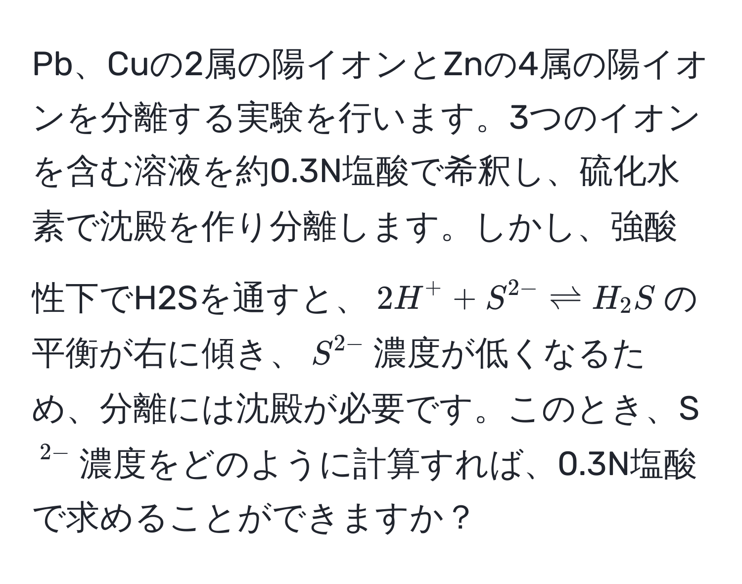 Pb、Cuの2属の陽イオンとZnの4属の陽イオンを分離する実験を行います。3つのイオンを含む溶液を約0.3N塩酸で希釈し、硫化水素で沈殿を作り分離します。しかし、強酸性下でH2Sを通すと、$2H^(+ + S^2-) leftharpoons H_2S$の平衡が右に傾き、$S^(2-)$濃度が低くなるため、分離には沈殿が必要です。このとき、S$^2-$濃度をどのように計算すれば、0.3N塩酸で求めることができますか？