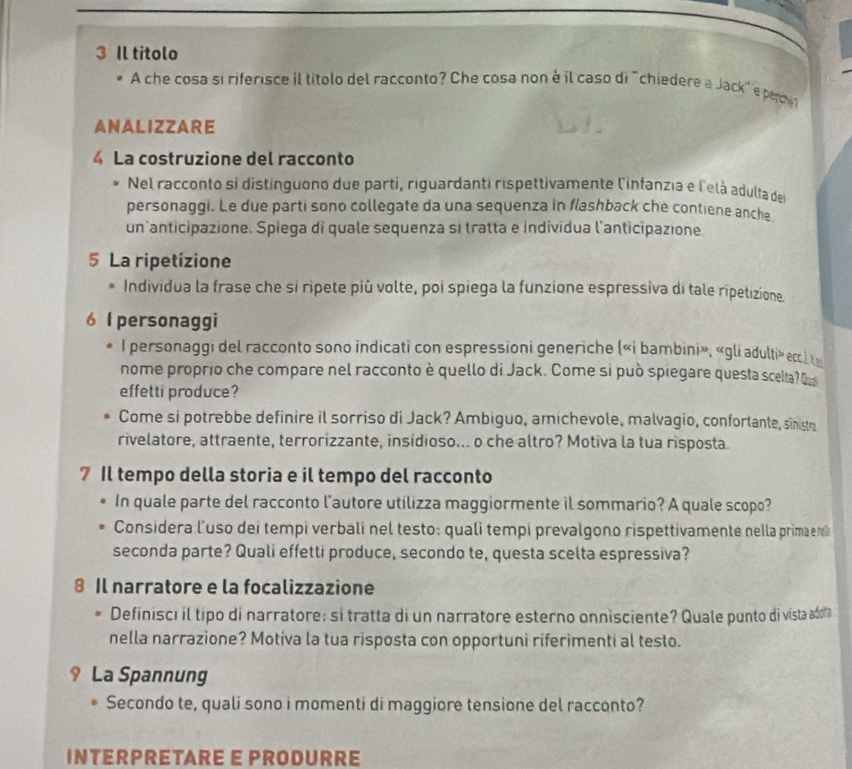 Il titolo
A che cosa si riferisce il títolo del racconto? Che cosa non à il caso di "chiedere a Jack" e perche 
ANALIZZARE
4 La costruzione del racconto
Nel racconto si distinguono due parti, riguardanti rispettivamente l'infanzia e l'elà adulta del
personaggi. Le due parti sono collegate da una sequenza in flashback che contiene anche
un'anticipazione. Spiega di quale sequenza si tratta e individua l'anticipazione.
5 La ripetizione
Individua la frase che si ripete più volte, poi spiega la funzione espressiva di tale ripetizione.
6 l personaggi
I personaggi del racconto sono indicati con espressioni generiche («i bambini», «gli adulti» ecc.k
nome proprio che compare nel racconto è quello di Jack. Come si può spiegare questa scelta? 
effetti produce?
Come si potrebbe definire il sorriso di Jack? Ambiguo, amichevole, malvagio, confortante, sinistr
rivelatore, attraente, terrorizzante, insídioso... o che altro? Motiva la tua risposta.
7 Il tempo della storia e il tempo del racconto
In quale parte del racconto l'autore utilizza maggiormente il sommario? A quale scopo?
Considera l’uso dei tempi verbalí nel testo: quali tempi prevalgono rispettivamente nella primaenc
seconda parte? Quali effetti produce, secondo te, questa scelta espressiva?
8 Il narratore e la focalizzazione
Definisci il tipo di narratore; si tratta di un narratore esterno onnisciente? Quale punto di víista adoma
nella narrazione? Motiva la tua risposta con opportuni riferimenti al testo.
9 La Spannung
Secondo te, quali sono i momenti di maggiore tensione del racconto?
INTERPRETARE E PRODURRE