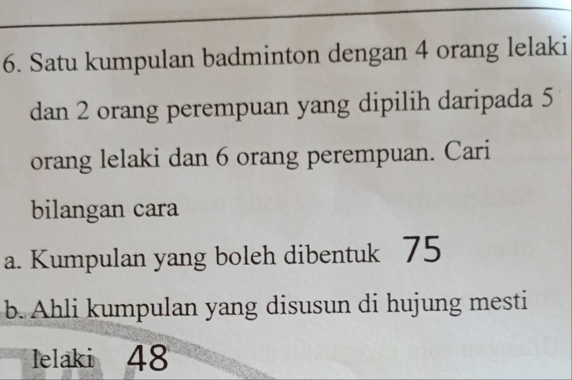 Satu kumpulan badminton dengan 4 orang lelaki 
dan 2 orang perempuan yang dipilih daripada 5
orang lelaki dan 6 orang perempuan. Cari 
bilangan cara 
a. Kumpulan yang boleh dibentuk 75
b. Ahli kumpulan yang disusun di hujung mesti 
lelaki 48