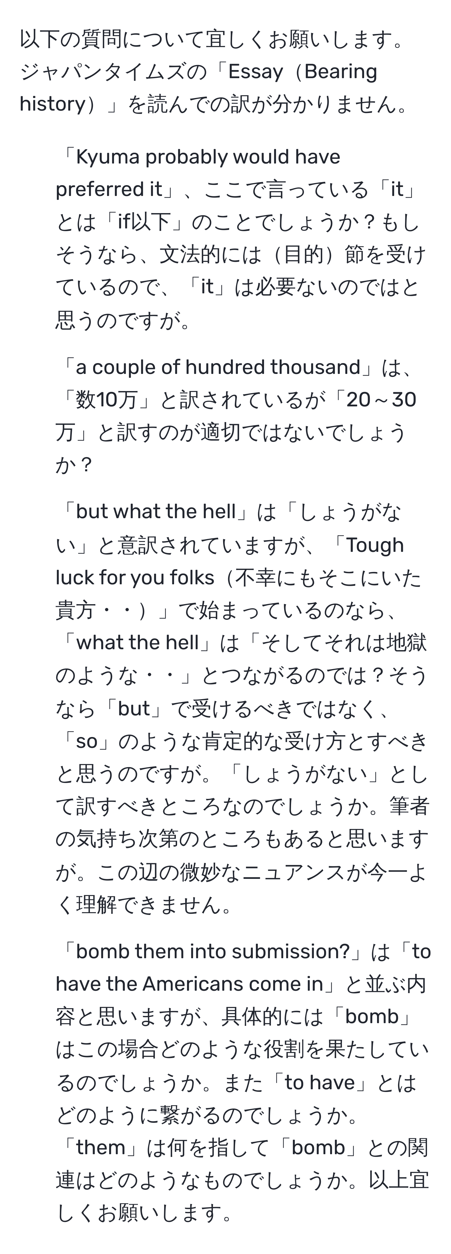 以下の質問について宜しくお願いします。  
ジャパンタイムズの「EssayBearing history」を読んでの訳が分かりません。  
1. 「Kyuma probably would have preferred it」、ここで言っている「it」とは「if以下」のことでしょうか？もしそうなら、文法的には目的節を受けているので、「it」は必要ないのではと思うのですが。  
2. 「a couple of hundred thousand」は、「数10万」と訳されているが「20～30万」と訳すのが適切ではないでしょうか？  
3. 「but what the hell」は「しょうがない」と意訳されていますが、「Tough luck for you folks不幸にもそこにいた貴方・・」で始まっているのなら、「what the hell」は「そしてそれは地獄のような・・」とつながるのでは？そうなら「but」で受けるべきではなく、「so」のような肯定的な受け方とすべきと思うのですが。「しょうがない」として訳すべきところなのでしょうか。筆者の気持ち次第のところもあると思いますが。この辺の微妙なニュアンスが今一よく理解できません。  
4. 「bomb them into submission?」は「to have the Americans come in」と並ぶ内容と思いますが、具体的には「bomb」はこの場合どのような役割を果たしているのでしょうか。また「to have」とはどのように繋がるのでしょうか。「them」は何を指して「bomb」との関連はどのようなものでしょうか。以上宜しくお願いします。