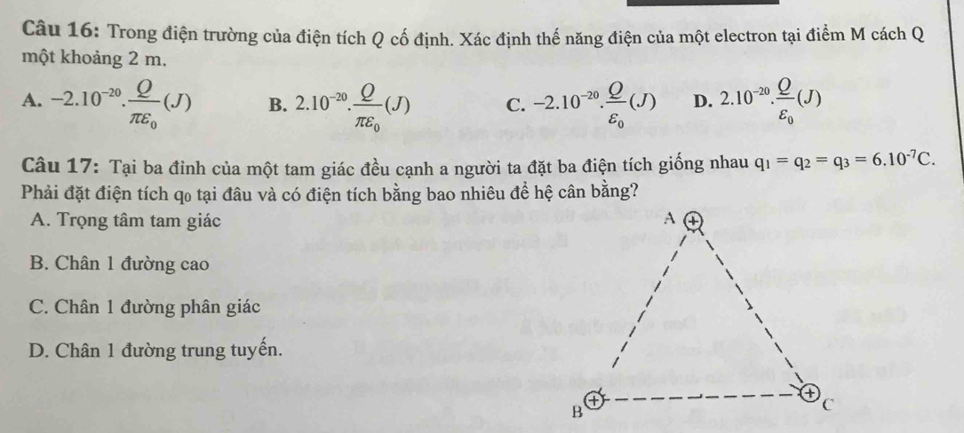 Trong điện trường của điện tích Q cố định. Xác định thế năng điện của một electron tại điểm M cách Q
một khoảng 2 m.
A. -2.10^(-20).frac Qπ epsilon _0(J) B. 2.10^(-20).frac Qπ varepsilon _0(J) C. -2.10^(-20).frac Qvarepsilon _0(J) D. 2.10^(-20).frac Qvarepsilon _0(J)
Câu 17: Tại ba đỉnh của một tam giác đều cạnh a người ta đặt ba điện tích giống nhau q_1=q_2=q_3=6.10^(-7)C. 
Phải đặt điện tích qo tại đâu và có điện tích bằng bao nhiêu để hệ cân bằng?
A. Trọng tâm tam giác
B. Chân 1 đường cao
C. Chân 1 đường phân giác
D. Chân 1 đường trung tuyến.