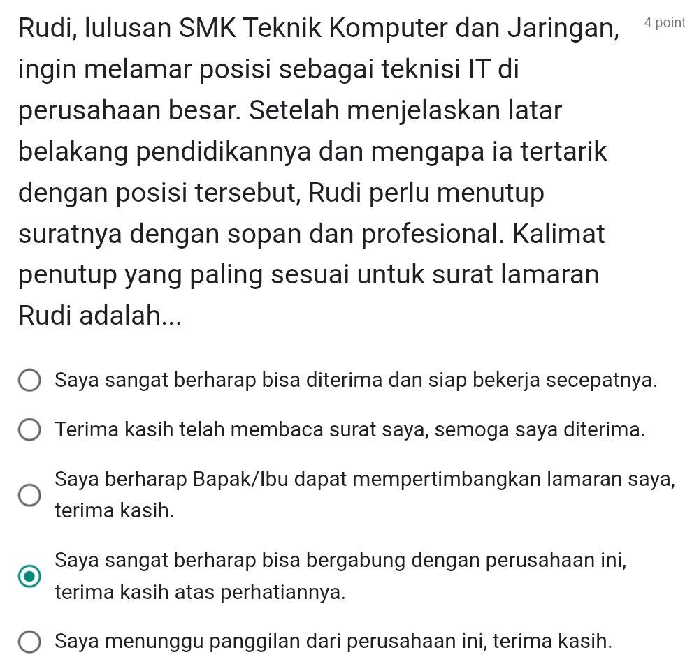 Rudi, lulusan SMK Teknik Komputer dan Jaringan, 4 point
ingin melamar posisi sebagai teknisi IT di
perusahaan besar. Setelah menjelaskan latar
belakang pendidikannya dan mengapa ia tertarik
dengan posisi tersebut, Rudi perlu menutup
suratnya dengan sopan dan profesional. Kalimat
penutup yang paling sesuai untuk surat lamaran
Rudi adalah...
Saya sangat berharap bisa diterima dan siap bekerja secepatnya.
Terima kasih telah membaca surat saya, semoga saya diterima.
Saya berharap Bapak/Ibu dapat mempertimbangkan lamaran saya,
terima kasih.
Saya sangat berharap bisa bergabung dengan perusahaan ini,
terima kasih atas perhatiannya.
Saya menunggu panggilan dari perusahaan ini, terima kasih.