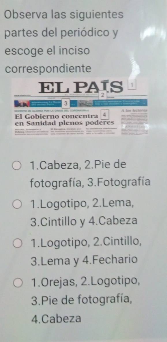 Observa las siguientes
partes del periódico y
escoge el inciso
correspondiente
EL PAÍS 1
2
del cmo pat 3
decrEto de alama por la crets del corona A los lectores
El Gobierno concentra 4
en Sanidad plenos poderes
1.Cabeza, 2.Pie de
fotografía, 3.Fotografía
1.Logotipo, 2.Lema,
3.Cintillo y 4.Cabeza
1.Logotipo, 2.Cintillo,
3.Lema y 4.Fechario
1.Orejas, 2.Logotipo,
3.Pie de fotografía,
4.Cabeza