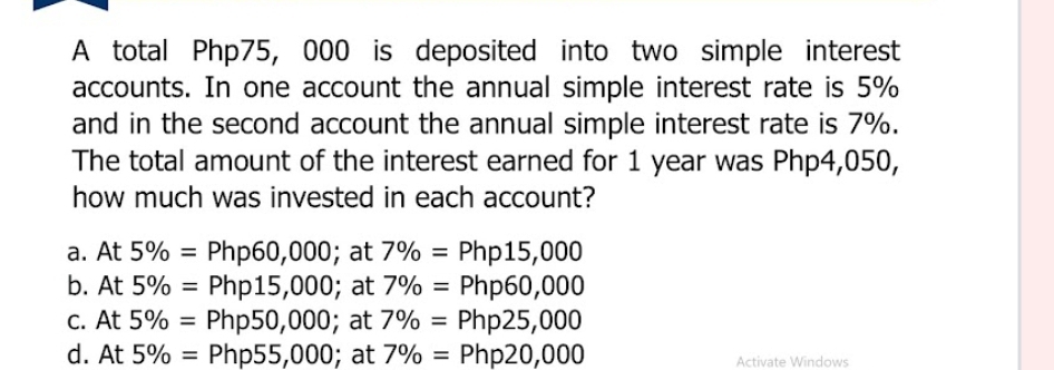 A total Php75, 000 is deposited into two simple interest
accounts. In one account the annual simple interest rate is 5%
and in the second account the annual simple interest rate is 7%.
The total amount of the interest earned for 1 year was Php4,050,
how much was invested in each account?
a. At 5% =Php60,000; at 7% =Php15,000
b. At 5% =Php15,000; at 7% =Php60,000
c. At 5% =Php50,000; at 7% =Php25,000
d. At 5% =Php55,000; at 7% =Php20,000 Activate Windows