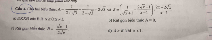 quu dên chứ số thập phân thứ nai 
Câu 4. Chọ hai biểu thức: A= 1/2+sqrt(3) - 1/2-sqrt(3) +2sqrt(3) và B=( 1/sqrt(x)+1 - (2sqrt(x)-1)/x-1 ): (2x-2sqrt(x))/x-1 
a) ĐKXĐ của B là x≥ 0;x!= 1. b) Rút gọn biểu thức A=0. 
c) Rút gọn biểu thức B= (sqrt(x)-1)/2sqrt(x) . d) A>B khi x<1</tex>.