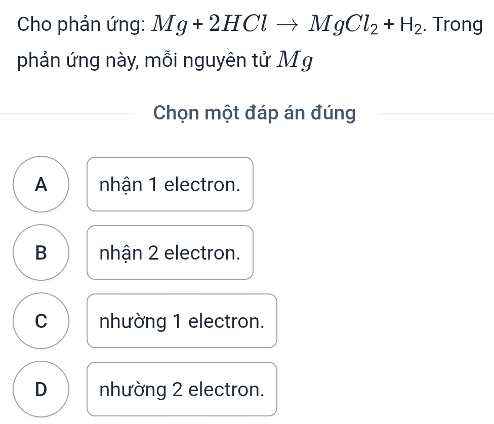 Cho phản ứng: Mg+2HClto MgCl_2+H_2. Trong
phản ứng này, mỗi nguyên tử Mg
Chọn một đáp án đúng
A nhận 1 electron.
B nhận 2 electron.
C nhường 1 electron.
D nhường 2 electron.