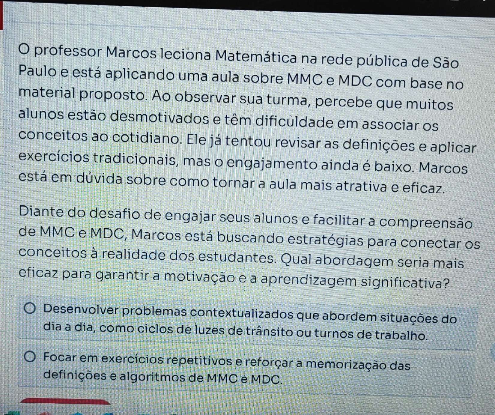 professor Marcos leciona Matemática na rede pública de São
Paulo e está aplicando uma aula sobre MMC e MDC com base no
material proposto. Ao observar sua turma, percebe que muitos
alunos estão desmotivados e têm dificuldade em associar os
conceitos ao cotidiano. Ele já tentou revisar as definições e aplicar
exercícios tradicionais, mas o engajamento ainda é baixo. Marcos
está em dúvida sobre como tornar a aula mais atrativa e eficaz.
Diante do desafio de engajar seus alunos e facilitar a compreensão
de MMC e MDC, Marcos está buscando estratégias para conectar os
conceitos à realidade dos estudantes. Qual abordagem seria mais
eficaz para garantir a motivação e a aprendizagem significativa?
Desenvolver problemas contextualizados que abordem situações do
dia a dia, como ciclos de luzes de trânsito ou turnos de trabalho.
Focar em exercícios repetitivos e reforçar a memorização das
definições e algoritmos de MMC e MDC.