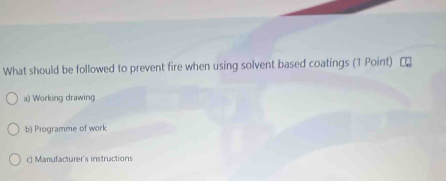 What should be followed to prevent fire when using solvent based coatings (1 Point)
a) Working drawing
b) Programme of work
c) Manufacturer's instructions